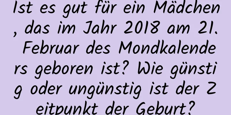 Ist es gut für ein Mädchen, das im Jahr 2018 am 21. Februar des Mondkalenders geboren ist? Wie günstig oder ungünstig ist der Zeitpunkt der Geburt?