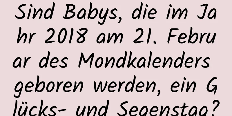 Sind Babys, die im Jahr 2018 am 21. Februar des Mondkalenders geboren werden, ein Glücks- und Segenstag?