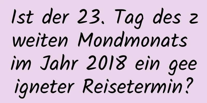 Ist der 23. Tag des zweiten Mondmonats im Jahr 2018 ein geeigneter Reisetermin?