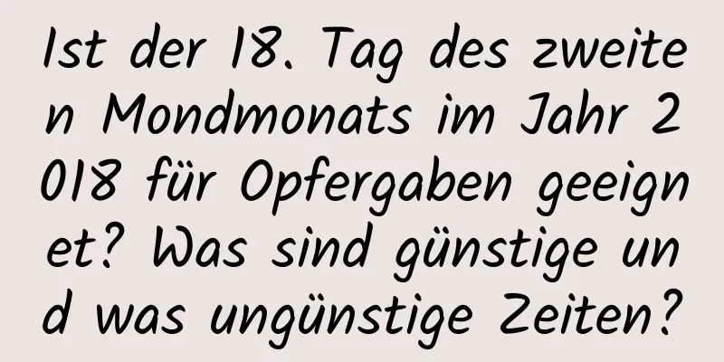 Ist der 18. Tag des zweiten Mondmonats im Jahr 2018 für Opfergaben geeignet? Was sind günstige und was ungünstige Zeiten?