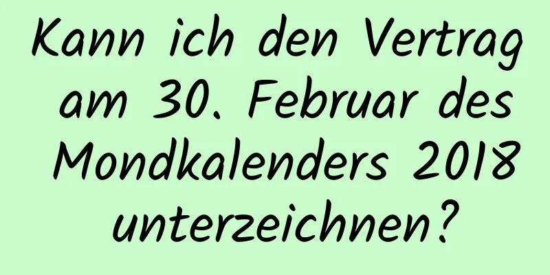 Kann ich den Vertrag am 30. Februar des Mondkalenders 2018 unterzeichnen?