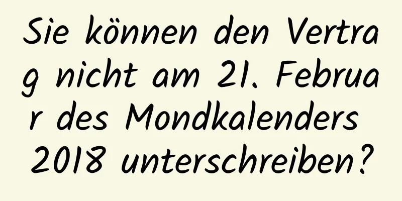 Sie können den Vertrag nicht am 21. Februar des Mondkalenders 2018 unterschreiben?