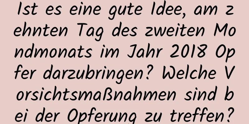 Ist es eine gute Idee, am zehnten Tag des zweiten Mondmonats im Jahr 2018 Opfer darzubringen? Welche Vorsichtsmaßnahmen sind bei der Opferung zu treffen?