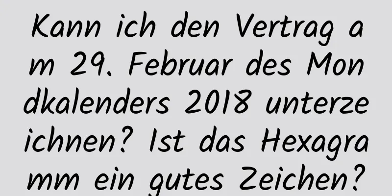 Kann ich den Vertrag am 29. Februar des Mondkalenders 2018 unterzeichnen? Ist das Hexagramm ein gutes Zeichen?