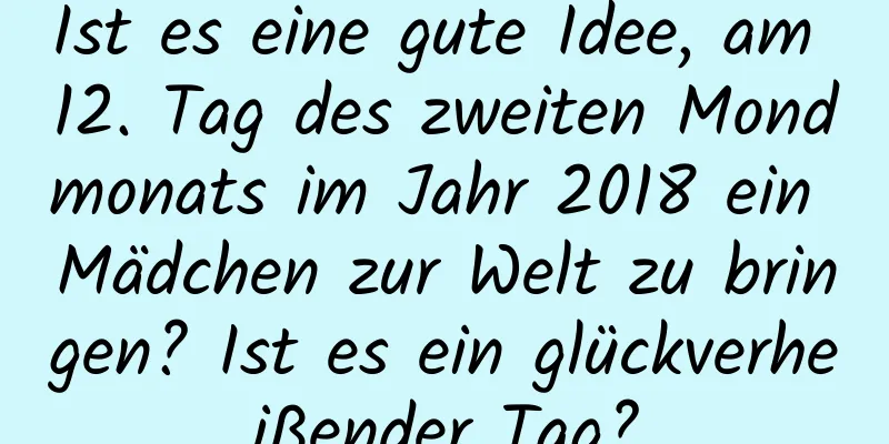 Ist es eine gute Idee, am 12. Tag des zweiten Mondmonats im Jahr 2018 ein Mädchen zur Welt zu bringen? Ist es ein glückverheißender Tag?