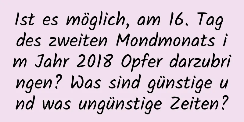 Ist es möglich, am 16. Tag des zweiten Mondmonats im Jahr 2018 Opfer darzubringen? Was sind günstige und was ungünstige Zeiten?