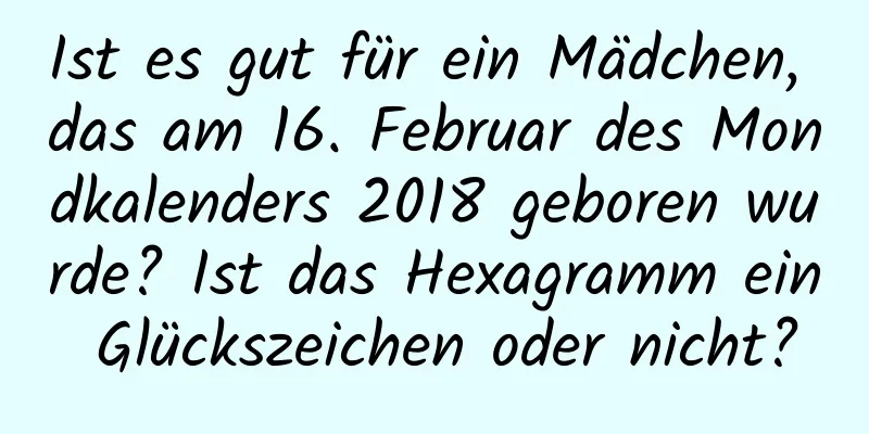 Ist es gut für ein Mädchen, das am 16. Februar des Mondkalenders 2018 geboren wurde? Ist das Hexagramm ein Glückszeichen oder nicht?