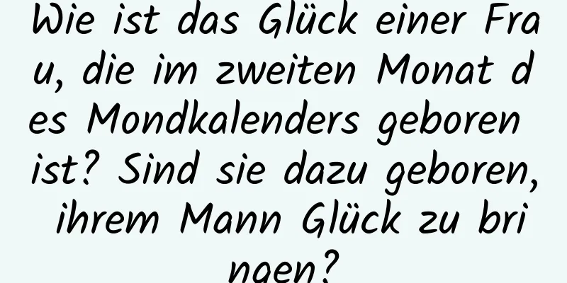 Wie ist das Glück einer Frau, die im zweiten Monat des Mondkalenders geboren ist? Sind sie dazu geboren, ihrem Mann Glück zu bringen?