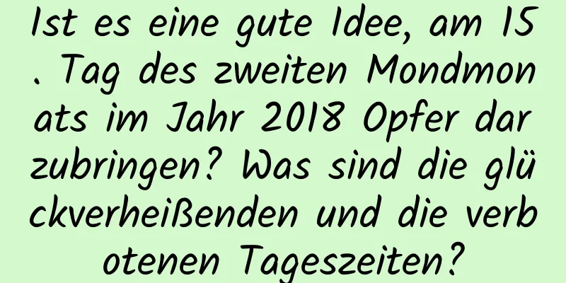 Ist es eine gute Idee, am 15. Tag des zweiten Mondmonats im Jahr 2018 Opfer darzubringen? Was sind die glückverheißenden und die verbotenen Tageszeiten?