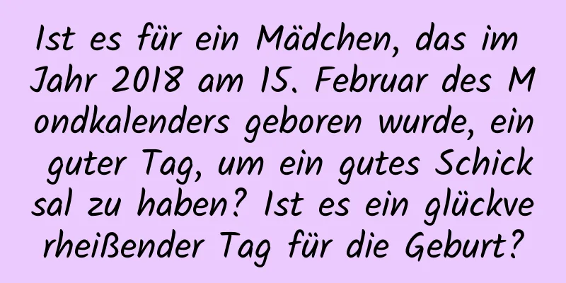 Ist es für ein Mädchen, das im Jahr 2018 am 15. Februar des Mondkalenders geboren wurde, ein guter Tag, um ein gutes Schicksal zu haben? Ist es ein glückverheißender Tag für die Geburt?