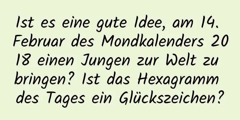 Ist es eine gute Idee, am 14. Februar des Mondkalenders 2018 einen Jungen zur Welt zu bringen? Ist das Hexagramm des Tages ein Glückszeichen?