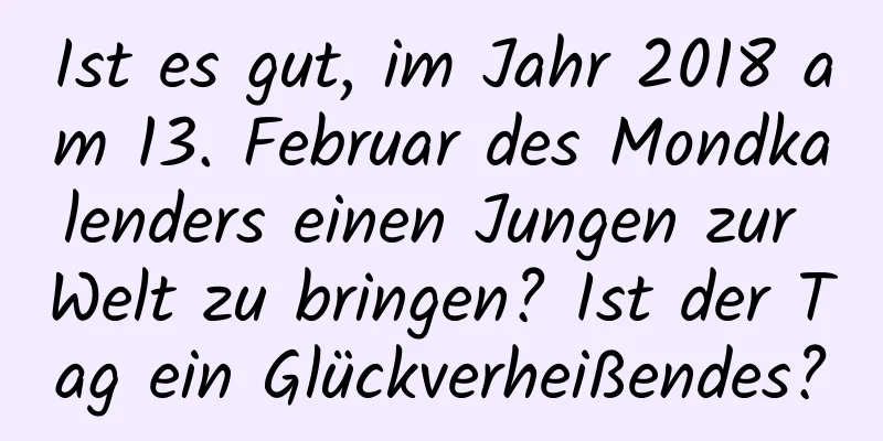 Ist es gut, im Jahr 2018 am 13. Februar des Mondkalenders einen Jungen zur Welt zu bringen? Ist der Tag ein Glückverheißendes?