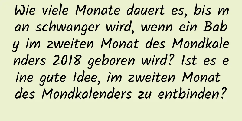 Wie viele Monate dauert es, bis man schwanger wird, wenn ein Baby im zweiten Monat des Mondkalenders 2018 geboren wird? Ist es eine gute Idee, im zweiten Monat des Mondkalenders zu entbinden?