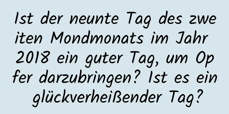 Ist der neunte Tag des zweiten Mondmonats im Jahr 2018 ein guter Tag, um Opfer darzubringen? Ist es ein glückverheißender Tag?