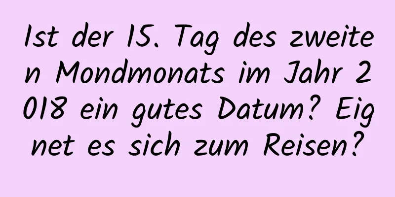 Ist der 15. Tag des zweiten Mondmonats im Jahr 2018 ein gutes Datum? Eignet es sich zum Reisen?