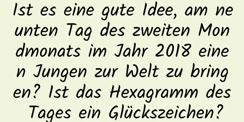 Ist es eine gute Idee, am neunten Tag des zweiten Mondmonats im Jahr 2018 einen Jungen zur Welt zu bringen? Ist das Hexagramm des Tages ein Glückszeichen?