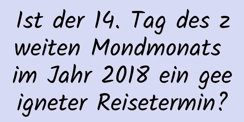 Ist der 14. Tag des zweiten Mondmonats im Jahr 2018 ein geeigneter Reisetermin?