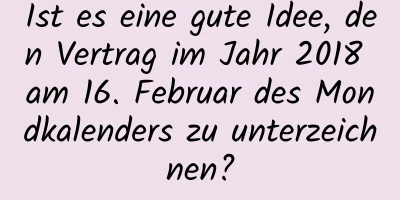 Ist es eine gute Idee, den Vertrag im Jahr 2018 am 16. Februar des Mondkalenders zu unterzeichnen?