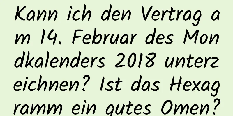 Kann ich den Vertrag am 14. Februar des Mondkalenders 2018 unterzeichnen? Ist das Hexagramm ein gutes Omen?