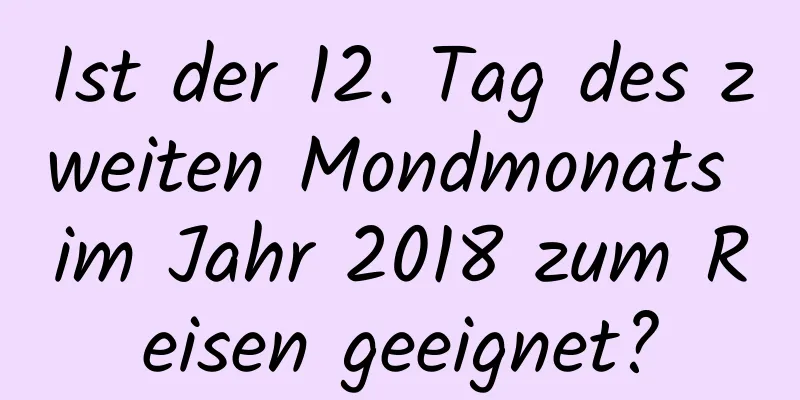 Ist der 12. Tag des zweiten Mondmonats im Jahr 2018 zum Reisen geeignet?