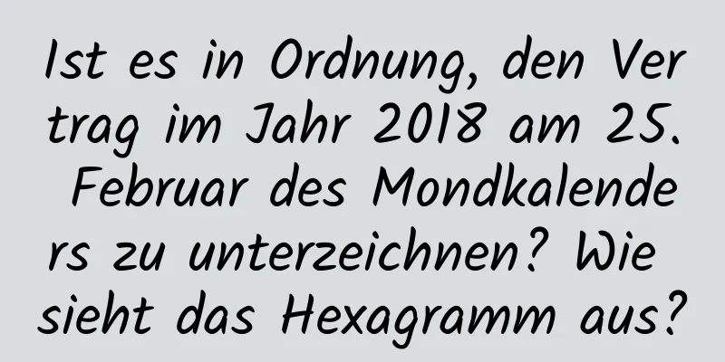 Ist es in Ordnung, den Vertrag im Jahr 2018 am 25. Februar des Mondkalenders zu unterzeichnen? Wie sieht das Hexagramm aus?