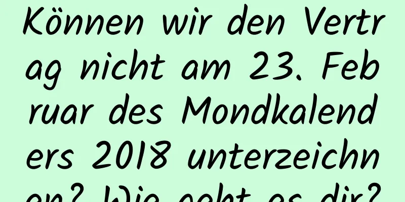 Können wir den Vertrag nicht am 23. Februar des Mondkalenders 2018 unterzeichnen? Wie geht es dir?