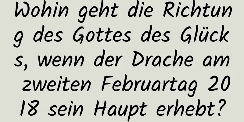 Wohin geht die Richtung des Gottes des Glücks, wenn der Drache am zweiten Februartag 2018 sein Haupt erhebt?