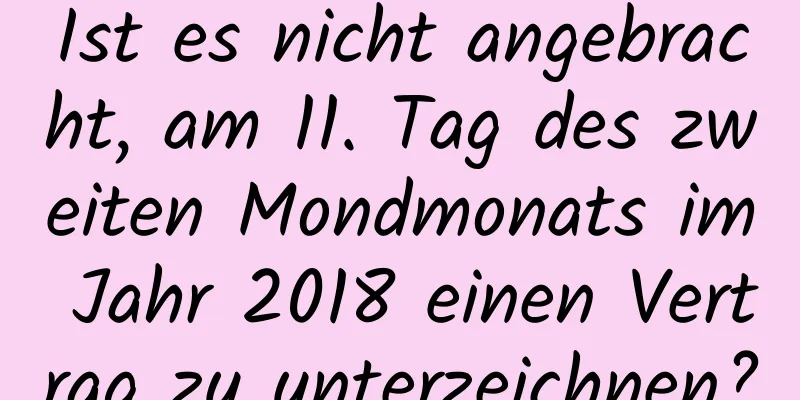 Ist es nicht angebracht, am 11. Tag des zweiten Mondmonats im Jahr 2018 einen Vertrag zu unterzeichnen?