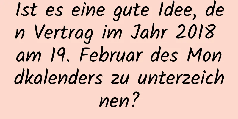 Ist es eine gute Idee, den Vertrag im Jahr 2018 am 19. Februar des Mondkalenders zu unterzeichnen?