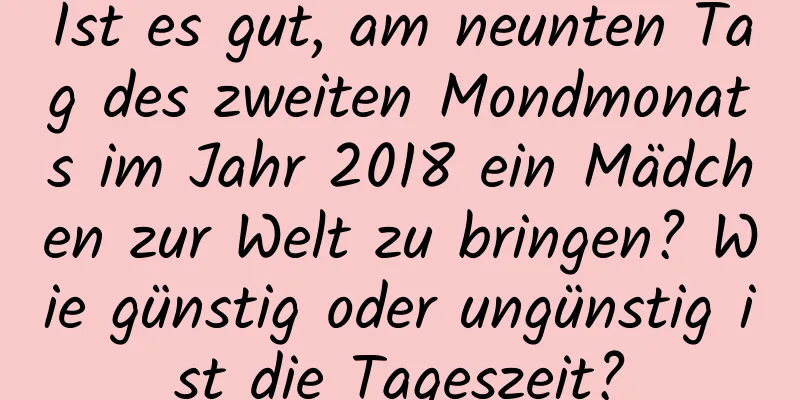 Ist es gut, am neunten Tag des zweiten Mondmonats im Jahr 2018 ein Mädchen zur Welt zu bringen? Wie günstig oder ungünstig ist die Tageszeit?