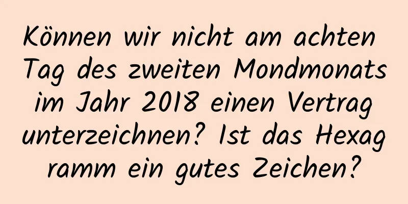 Können wir nicht am achten Tag des zweiten Mondmonats im Jahr 2018 einen Vertrag unterzeichnen? Ist das Hexagramm ein gutes Zeichen?