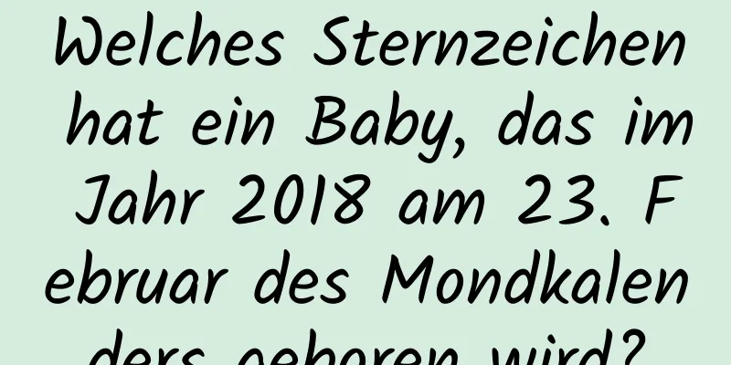 Welches Sternzeichen hat ein Baby, das im Jahr 2018 am 23. Februar des Mondkalenders geboren wird?