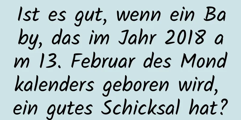 Ist es gut, wenn ein Baby, das im Jahr 2018 am 13. Februar des Mondkalenders geboren wird, ein gutes Schicksal hat?