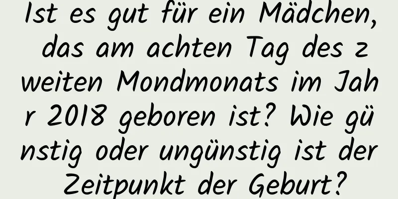 Ist es gut für ein Mädchen, das am achten Tag des zweiten Mondmonats im Jahr 2018 geboren ist? Wie günstig oder ungünstig ist der Zeitpunkt der Geburt?