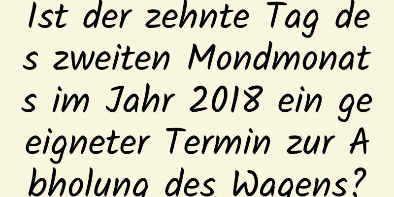 Ist der zehnte Tag des zweiten Mondmonats im Jahr 2018 ein geeigneter Termin zur Abholung des Wagens?