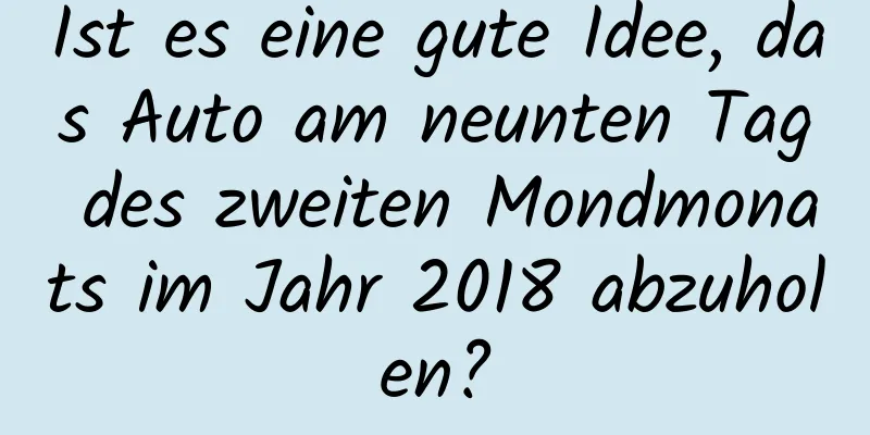 Ist es eine gute Idee, das Auto am neunten Tag des zweiten Mondmonats im Jahr 2018 abzuholen?