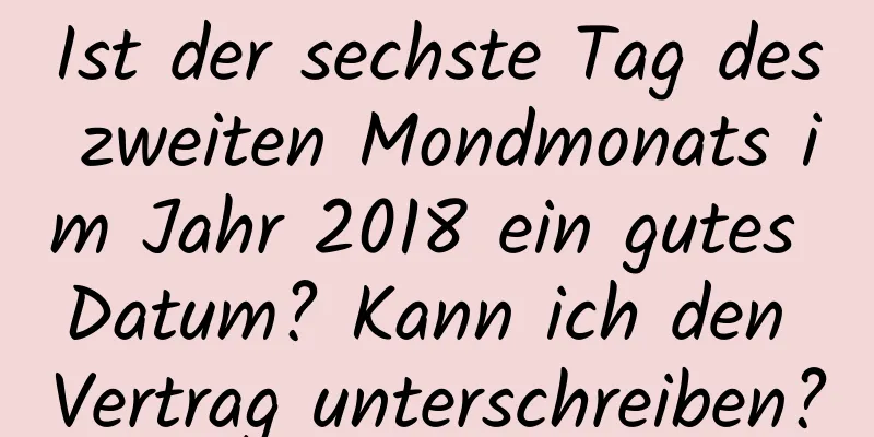 Ist der sechste Tag des zweiten Mondmonats im Jahr 2018 ein gutes Datum? Kann ich den Vertrag unterschreiben?