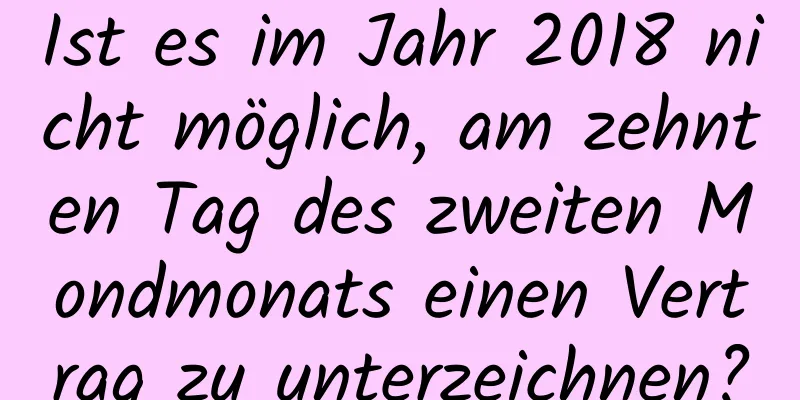 Ist es im Jahr 2018 nicht möglich, am zehnten Tag des zweiten Mondmonats einen Vertrag zu unterzeichnen?