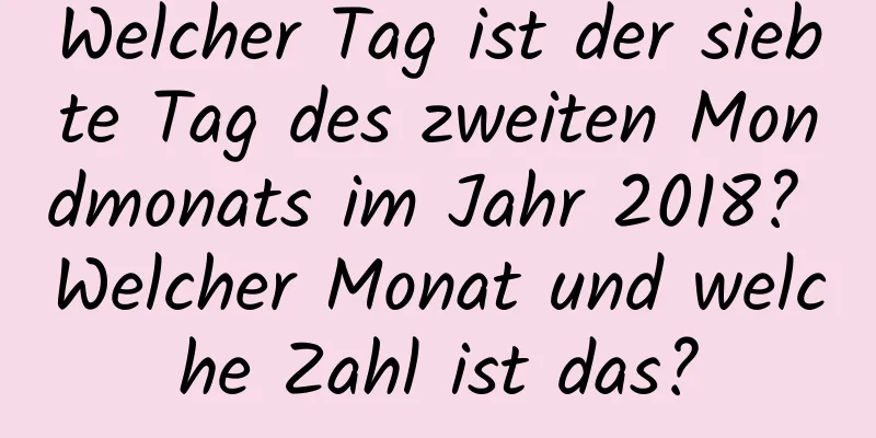 Welcher Tag ist der siebte Tag des zweiten Mondmonats im Jahr 2018? Welcher Monat und welche Zahl ist das?