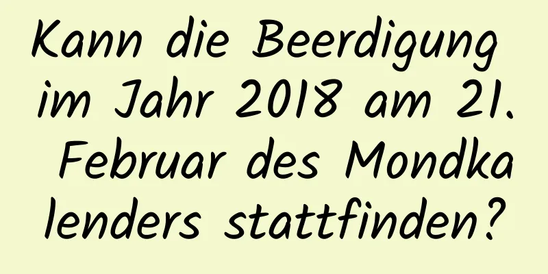 Kann die Beerdigung im Jahr 2018 am 21. Februar des Mondkalenders stattfinden?