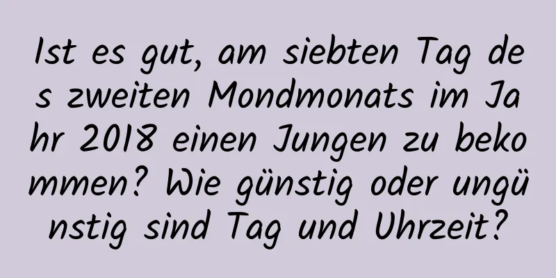 Ist es gut, am siebten Tag des zweiten Mondmonats im Jahr 2018 einen Jungen zu bekommen? Wie günstig oder ungünstig sind Tag und Uhrzeit?