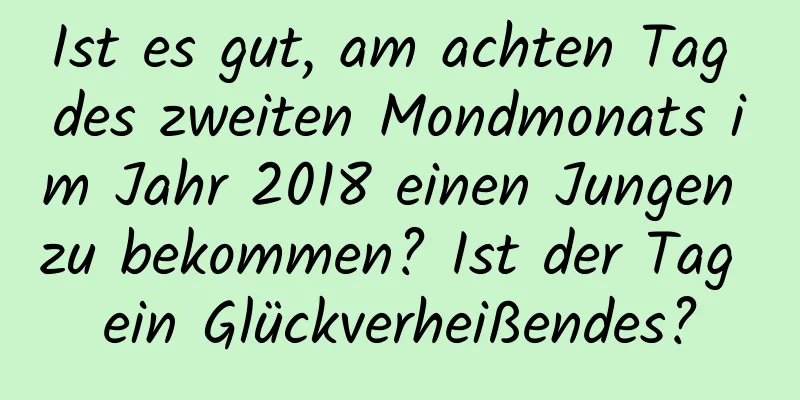 Ist es gut, am achten Tag des zweiten Mondmonats im Jahr 2018 einen Jungen zu bekommen? Ist der Tag ein Glückverheißendes?