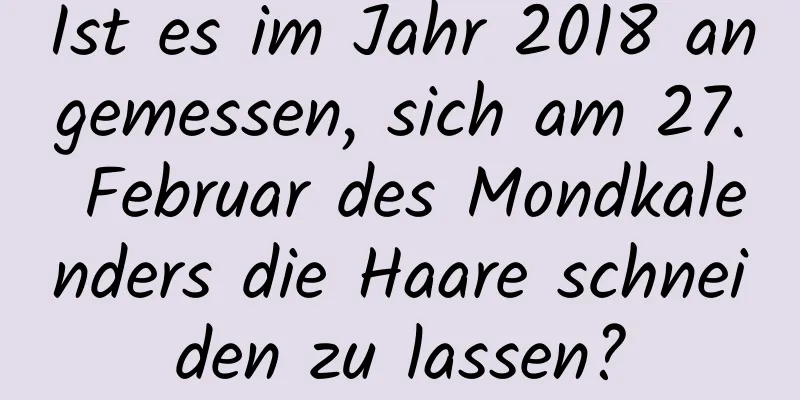 Ist es im Jahr 2018 angemessen, sich am 27. Februar des Mondkalenders die Haare schneiden zu lassen?