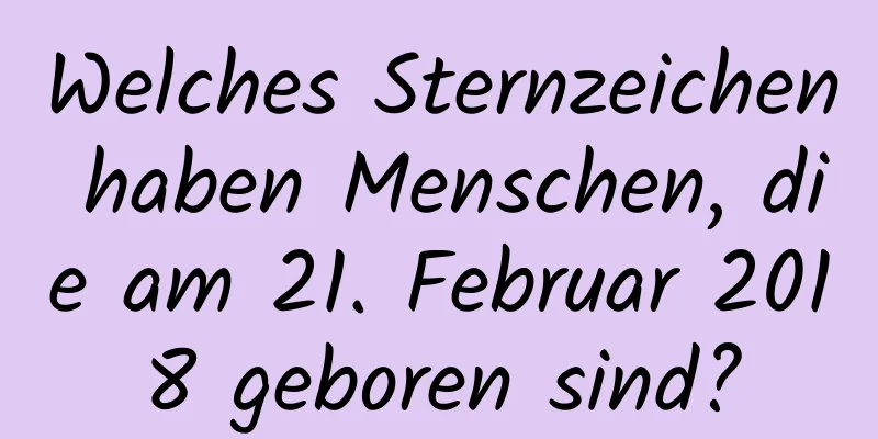 Welches Sternzeichen haben Menschen, die am 21. Februar 2018 geboren sind?