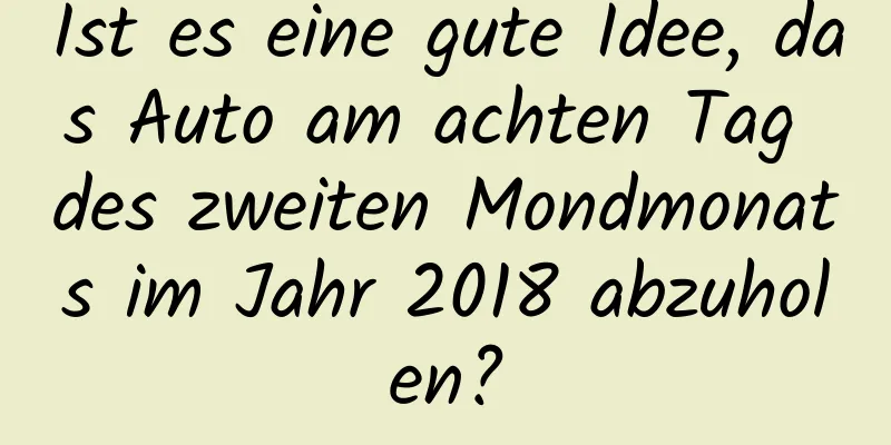 Ist es eine gute Idee, das Auto am achten Tag des zweiten Mondmonats im Jahr 2018 abzuholen?