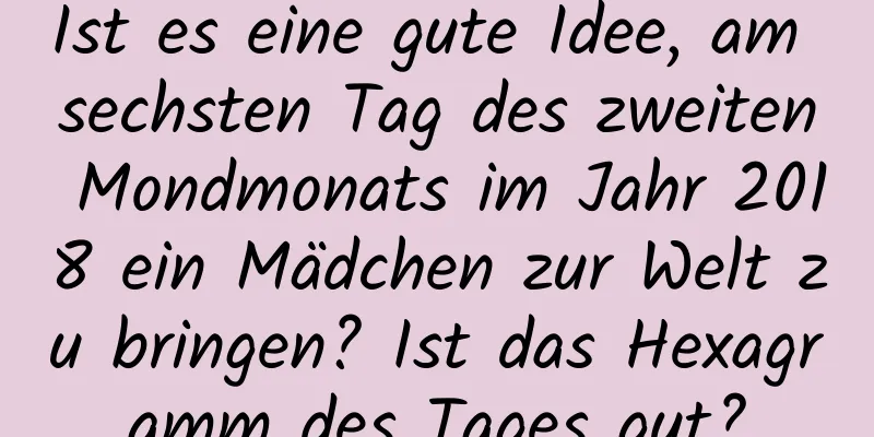 Ist es eine gute Idee, am sechsten Tag des zweiten Mondmonats im Jahr 2018 ein Mädchen zur Welt zu bringen? Ist das Hexagramm des Tages gut?