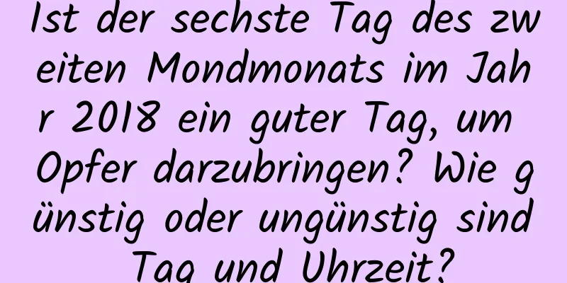 Ist der sechste Tag des zweiten Mondmonats im Jahr 2018 ein guter Tag, um Opfer darzubringen? Wie günstig oder ungünstig sind Tag und Uhrzeit?