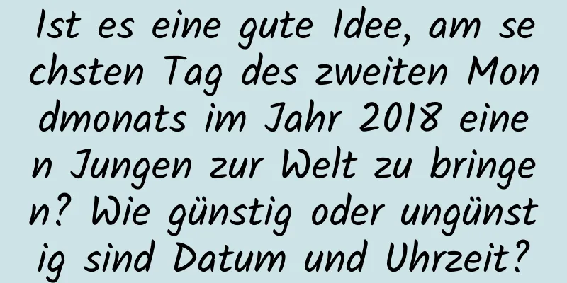 Ist es eine gute Idee, am sechsten Tag des zweiten Mondmonats im Jahr 2018 einen Jungen zur Welt zu bringen? Wie günstig oder ungünstig sind Datum und Uhrzeit?