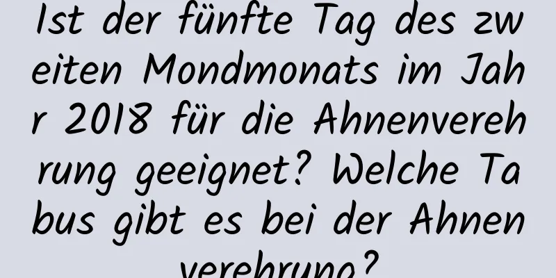 Ist der fünfte Tag des zweiten Mondmonats im Jahr 2018 für die Ahnenverehrung geeignet? Welche Tabus gibt es bei der Ahnenverehrung?