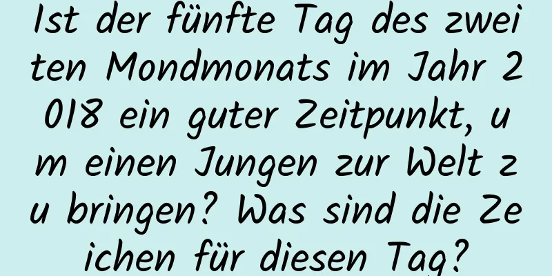 Ist der fünfte Tag des zweiten Mondmonats im Jahr 2018 ein guter Zeitpunkt, um einen Jungen zur Welt zu bringen? Was sind die Zeichen für diesen Tag?